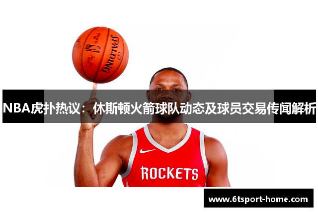 NBA虎扑热议：休斯顿火箭球队动态及球员交易传闻解析